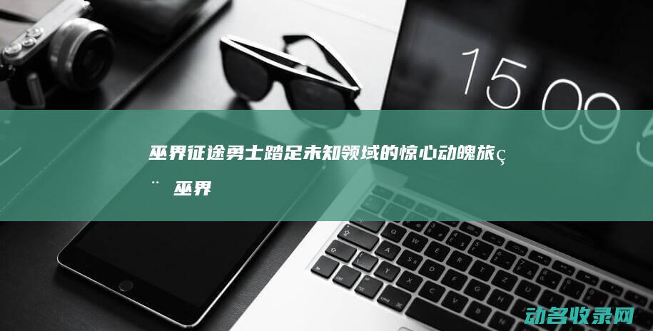 巫界征途 勇士踏足未知领域的惊心动魄旅程 (巫界征途好看吗)