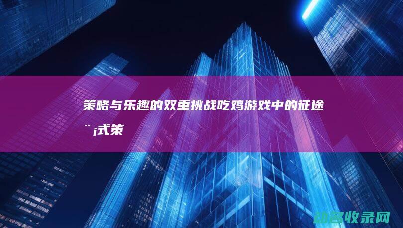 策略与乐趣的双重挑战 吃鸡游戏中的征途模式 (策略与乐趣的区别)