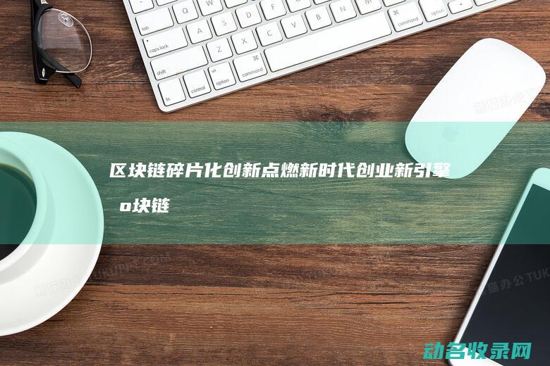 区块链碎片化创新 点燃新时代创业新引擎 (区块链分片技术大牛讲解)